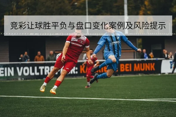 竞彩让球胜平负与盘口变化案例及风险提示